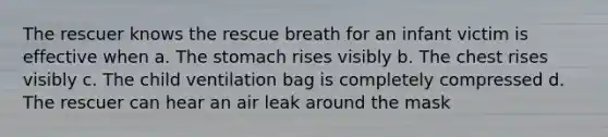 The rescuer knows the rescue breath for an infant victim is effective when a. The stomach rises visibly b. The chest rises visibly c. The child ventilation bag is completely compressed d. The rescuer can hear an air leak around the mask