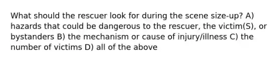 What should the rescuer look for during the scene size-up? A) hazards that could be dangerous to the rescuer, the victim(S), or bystanders B) the mechanism or cause of injury/illness C) the number of victims D) all of the above