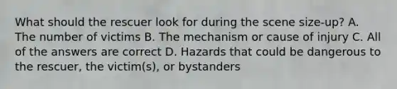 What should the rescuer look for during the scene size-up? A. The number of victims B. The mechanism or cause of injury C. All of the answers are correct D. Hazards that could be dangerous to the rescuer, the victim(s), or bystanders