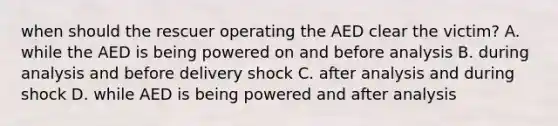 when should the rescuer operating the AED clear the victim? A. while the AED is being powered on and before analysis B. during analysis and before delivery shock C. after analysis and during shock D. while AED is being powered and after analysis