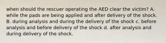 when should the rescuer operating the AED clear the victim? A. while the pads are being applied and after delivery of the shock. B. during analysis and during the delivery of the shock c. before analysis and before delivery of the shock d. after analysis and during delivery of the shock.