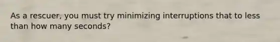 As a rescuer, you must try minimizing interruptions that to less than how many seconds?