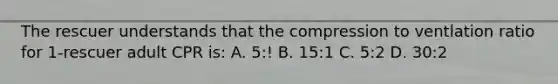 The rescuer understands that the compression to ventlation ratio for 1-rescuer adult CPR is: A. 5:! B. 15:1 C. 5:2 D. 30:2