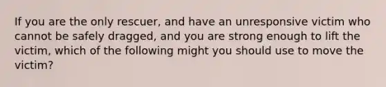 If you are the only rescuer, and have an unresponsive victim who cannot be safely dragged, and you are strong enough to lift the victim, which of the following might you should use to move the victim?