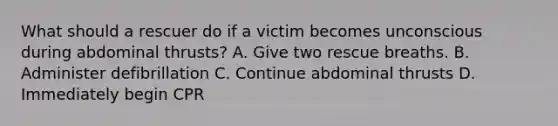 What should a rescuer do if a victim becomes unconscious during abdominal thrusts? A. Give two rescue breaths. B. Administer defibrillation C. Continue abdominal thrusts D. Immediately begin CPR