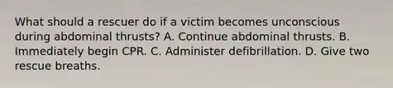 What should a rescuer do if a victim becomes unconscious during abdominal thrusts? A. Continue abdominal thrusts. B. Immediately begin CPR. C. Administer defibrillation. D. Give two rescue breaths.