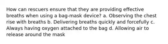 How can rescuers ensure that they are providing effective breaths when using a bag-mask device? a. Observing the chest rise with breaths b. Delivering breaths quickly and forcefully c. Always having oxygen attached to the bag d. Allowing air to release around the mask