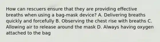 How can rescuers ensure that they are providing effective breaths when using a bag-mask device? A. Delivering breaths quickly and forcefully B. Observing the chest rise with breaths C. Allowing air to release around the mask D. Always having oxygen attached to the bag