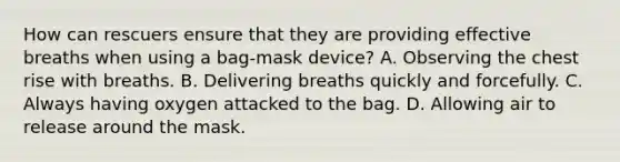 How can rescuers ensure that they are providing effective breaths when using a bag-mask device? A. Observing the chest rise with breaths. B. Delivering breaths quickly and forcefully. C. Always having oxygen attacked to the bag. D. Allowing air to release around the mask.