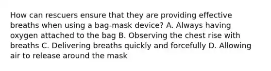 How can rescuers ensure that they are providing effective breaths when using a bag-mask device? A. Always having oxygen attached to the bag B. Observing the chest rise with breaths C. Delivering breaths quickly and forcefully D. Allowing air to release around the mask