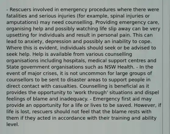 - Rescuers involved in emergency procedures where there were fatalities and serious injuries (for example, spinal injuries or amputations) may need counselling. Providing emergency care, organising help and possibly watching life slip away can be very upsetting for individuals and result in personal pain. This can lead to anxiety, depression and possibly an inability to cope. Where this is evident, individuals should seek or be advised to seek help. Help is available from various counselling organisations including hospitals, medical support centres and State government organisations such as NSW Health. - In the event of major crises, it is not uncommon for large groups of counsellors to be sent to disaster areas to support people in direct contact with casualties. Counselling is beneficial as it provides the opportunity to 'work through' situations and dispel feelings of blame and inadequacy. - Emergency first aid may provide an opportunity for a life or lives to be saved. However, if life is lost, rescuers should not feel that the blame rests with them if they acted in accordance with their training and ability level.