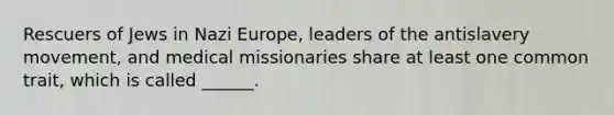 Rescuers of Jews in Nazi Europe, leaders of the antislavery movement, and medical missionaries share at least one common trait, which is called ______.