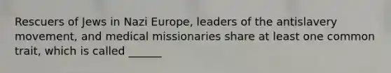 Rescuers of Jews in Nazi Europe, leaders of the antislavery movement, and medical missionaries share at least one common trait, which is called ______