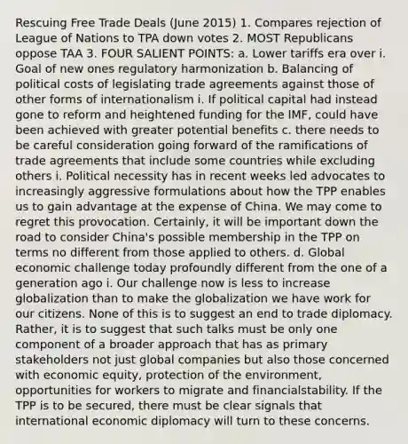 Rescuing Free Trade Deals (June 2015) 1. Compares rejection of League of Nations to TPA down votes 2. MOST Republicans oppose TAA 3. FOUR SALIENT POINTS: a. Lower tariffs era over i. Goal of new ones regulatory harmonization b. Balancing of political costs of legislating trade agreements against those of other forms of internationalism i. If political capital had instead gone to reform and heightened funding for the IMF, could have been achieved with greater potential benefits c. there needs to be careful consideration going forward of the ramifications of trade agreements that include some countries while excluding others i. Political necessity has in recent weeks led advocates to increasingly aggressive formulations about how the TPP enables us to gain advantage at the expense of China. We may come to regret this provocation. Certainly, it will be important down the road to consider China's possible membership in the TPP on terms no different from those applied to others. d. Global economic challenge today profoundly different from the one of a generation ago i. Our challenge now is less to increase globalization than to make the globalization we have work for our citizens. None of this is to suggest an end to trade diplomacy. Rather, it is to suggest that such talks must be only one component of a broader approach that has as primary stakeholders not just global companies but also those concerned with economic equity, protection of the environment, opportunities for workers to migrate and financialstability. If the TPP is to be secured, there must be clear signals that international economic diplomacy will turn to these concerns.