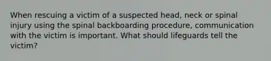 When rescuing a victim of a suspected head, neck or spinal injury using the spinal backboarding procedure, communication with the victim is important. What should lifeguards tell the victim?