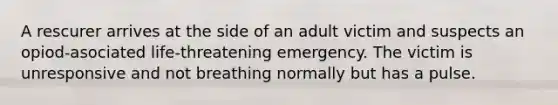 A rescurer arrives at the side of an adult victim and suspects an opiod-asociated life-threatening emergency. The victim is unresponsive and not breathing normally but has a pulse.