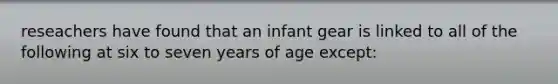 reseachers have found that an infant gear is linked to all of the following at six to seven years of age except: