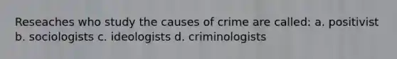 Reseaches who study the causes of crime are called: a. positivist b. sociologists c. ideologists d. criminologists