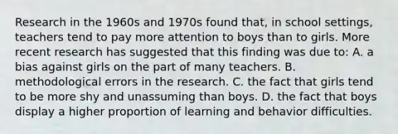 Research in the 1960s and 1970s found that, in school settings, teachers tend to pay more attention to boys than to girls. More recent research has suggested that this finding was due to: A. a bias against girls on the part of many teachers. B. methodological errors in the research. C. the fact that girls tend to be more shy and unassuming than boys. D. the fact that boys display a higher proportion of learning and behavior difficulties.