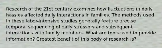 Research of the 21st century examines how fluctuations in daily hassles affected daily interactions in families. The methods used in these labor-intensive studies generally feature precise temporal sequencing of daily stressors and subsequent interactions with family members. What are tools used to provide information? Greatest benefit of this body of research is?