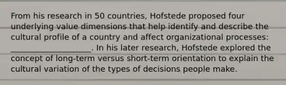 From his research in 50 countries, Hofstede proposed four underlying value dimensions that help identify and describe the cultural profile of a country and affect organizational processes: ____________________. In his later research, Hofstede explored the concept of long-term versus short-term orientation to explain the cultural variation of the types of decisions people make.