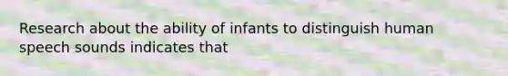 Research about the ability of infants to distinguish human speech sounds indicates that