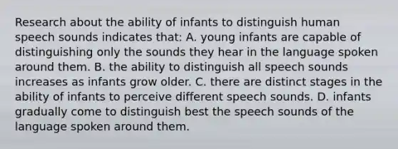 Research about the ability of infants to distinguish human speech sounds indicates that: A. young infants are capable of distinguishing only the sounds they hear in the language spoken around them. B. the ability to distinguish all speech sounds increases as infants grow older. C. there are distinct stages in the ability of infants to perceive different speech sounds. D. infants gradually come to distinguish best the speech sounds of the language spoken around them.