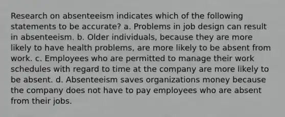 Research on absenteeism indicates which of the following statements to be accurate? a. Problems in job design can result in absenteeism. b. Older individuals, because they are more likely to have health problems, are more likely to be absent from work. c. Employees who are permitted to manage their work schedules with regard to time at the company are more likely to be absent. d. Absenteeism saves organizations money because the company does not have to pay employees who are absent from their jobs.