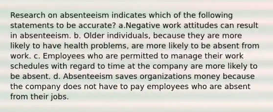 Research on absenteeism indicates which of the following statements to be accurate? a.Negative work attitudes can result in absenteeism. b. Older individuals, because they are more likely to have health problems, are more likely to be absent from work. c. Employees who are permitted to manage their work schedules with regard to time at the company are more likely to be absent. d. Absenteeism saves organizations money because the company does not have to pay employees who are absent from their jobs.