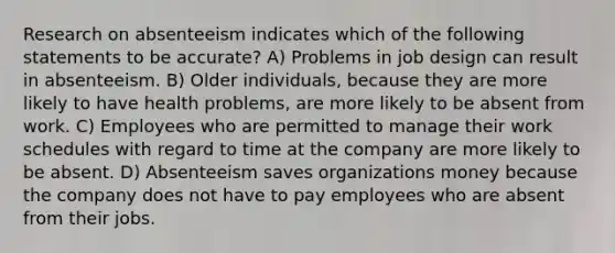 Research on absenteeism indicates which of the following statements to be accurate? A) Problems in job design can result in absenteeism. B) Older individuals, because they are more likely to have health problems, are more likely to be absent from work. C) Employees who are permitted to manage their work schedules with regard to time at the company are more likely to be absent. D) Absenteeism saves organizations money because the company does not have to pay employees who are absent from their jobs.