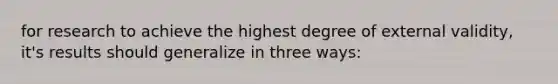 for research to achieve the highest degree of external validity, it's results should generalize in three ways: