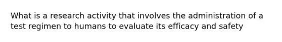 What is a research activity that involves the administration of a test regimen to humans to evaluate its efficacy and safety