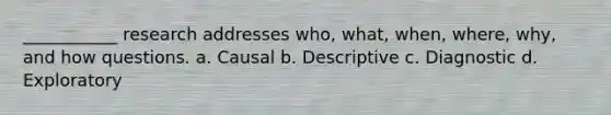 ___________ research addresses who, what, when, where, why, and how questions. a. Causal b. Descriptive c. Diagnostic d. Exploratory