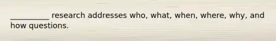 __________ research addresses who, what, when, where, why, and how questions.