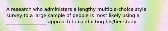 A research who administers a lengthy multiple-choice style survey to a large sample of people is most likely using a _________________ approach to conducting his/her study.