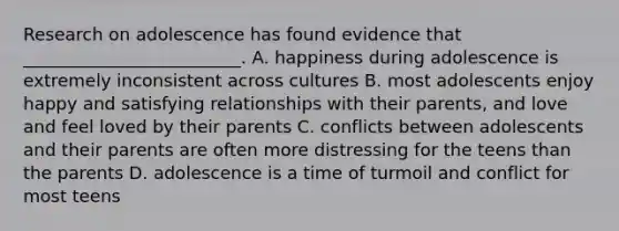 Research on adolescence has found evidence that _________________________. A. happiness during adolescence is extremely inconsistent across cultures B. most adolescents enjoy happy and satisfying relationships with their parents, and love and feel loved by their parents C. conflicts between adolescents and their parents are often more distressing for the teens than the parents D. adolescence is a time of turmoil and conflict for most teens