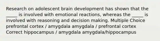 Research on adolescent brain development has shown that the _____ is involved with emotional reactions, whereas the _____ is involved with reasoning and decision making. Multiple Choice prefrontal cortex / amygdala amygdala / prefrontal cortex Correct hippocampus / amygdala amygdala/hippocampus