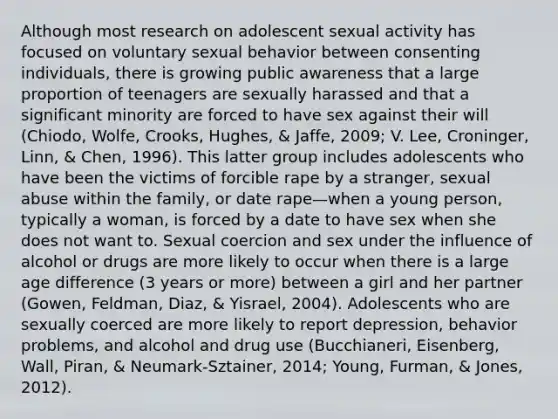 Although most research on adolescent sexual activity has focused on voluntary sexual behavior between consenting individuals, there is growing public awareness that a large proportion of teenagers are sexually harassed and that a significant minority are forced to have sex against their will (Chiodo, Wolfe, Crooks, Hughes, & Jaffe, 2009; V. Lee, Croninger, Linn, & Chen, 1996). This latter group includes adolescents who have been the victims of forcible rape by a stranger, sexual abuse within the family, or date rape—when a young person, typically a woman, is forced by a date to have sex when she does not want to. Sexual coercion and sex under the influence of alcohol or drugs are more likely to occur when there is a large age difference (3 years or more) between a girl and her partner (Gowen, Feldman, Diaz, & Yisrael, 2004). Adolescents who are sexually coerced are more likely to report depression, behavior problems, and alcohol and drug use (Bucchianeri, Eisenberg, Wall, Piran, & Neumark-Sztainer, 2014; Young, Furman, & Jones, 2012).