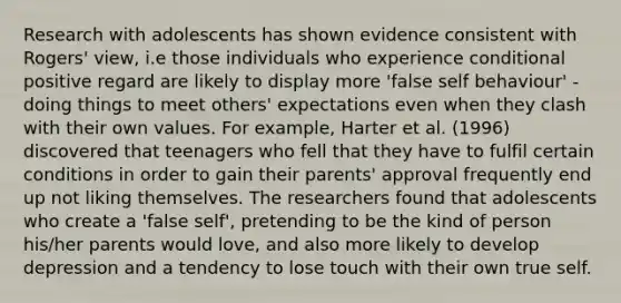 Research with adolescents has shown evidence consistent with Rogers' view, i.e those individuals who experience conditional positive regard are likely to display more 'false self behaviour' - doing things to meet others' expectations even when they clash with their own values. For example, Harter et al. (1996) discovered that teenagers who fell that they have to fulfil certain conditions in order to gain their parents' approval frequently end up not liking themselves. The researchers found that adolescents who create a 'false self', pretending to be the kind of person his/her parents would love, and also more likely to develop depression and a tendency to lose touch with their own true self.