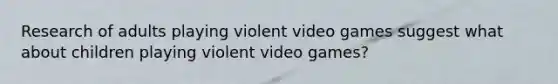 Research of adults playing violent video games suggest what about children playing violent video games?