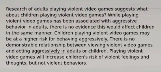 Research of adults playing violent video games suggests what about children playing violent video games? While playing violent video games has been associated with aggressive behavior in adults, there is no evidence this would affect children in the same manner. Children playing violent video games may be at a higher risk for behaving aggressively. There is no demonstrable relationship between viewing violent video games and acting aggressively in adults or children. Playing violent video games will increase children's risk of violent feelings and thoughts, but not violent behaviors.