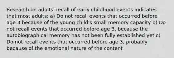 Research on adults' recall of early childhood events indicates that most adults: a) Do not recall events that occurred before age 3 because of the young child's small memory capacity b) Do not recall events that occurred before age 3, because the autobiographical memory has not been fully established yet c) Do not recall events that occurred before age 3, probably because of the emotional nature of the content