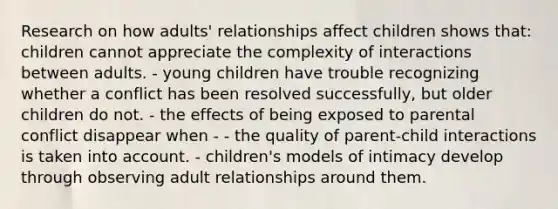 Research on how adults' relationships affect children shows that: children cannot appreciate the complexity of interactions between adults. - young children have trouble recognizing whether a conflict has been resolved successfully, but older children do not. - the effects of being exposed to parental conflict disappear when - - the quality of parent-child interactions is taken into account. - children's models of intimacy develop through observing adult relationships around them.