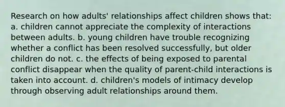 Research on how adults' relationships affect children shows that: a. children cannot appreciate the complexity of interactions between adults. b. young children have trouble recognizing whether a conflict has been resolved successfully, but older children do not. c. the effects of being exposed to parental conflict disappear when the quality of parent-child interactions is taken into account. d. children's models of intimacy develop through observing adult relationships around them.