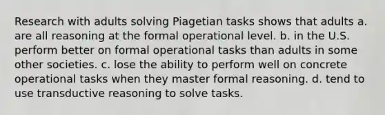 Research with adults solving Piagetian tasks shows that adults a. are all reasoning at the formal operational level. b. in the U.S. perform better on formal operational tasks than adults in some other societies. c. lose the ability to perform well on concrete operational tasks when they master formal reasoning. d. tend to use transductive reasoning to solve tasks.