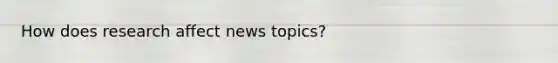 How does research affect news topics?