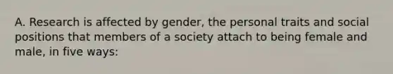 A. Research is affected by gender, the personal traits and social positions that members of a society attach to being female and male, in five ways: