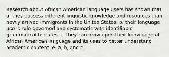 Research about African American language users has shown that a. they possess different linguistic knowledge and resources than newly arrived immigrants in the United States. b. their language use is rule-governed and systematic with identifiable grammatical features. c. they can draw upon their knowledge of African American language and its uses to better understand academic content. e. a, b, and c.