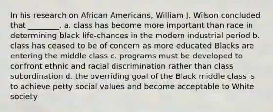 In his research on African Americans, William J. Wilson concluded that ________. a. class has become more important than race in determining black life-chances in the modern industrial period b. class has ceased to be of concern as more educated Blacks are entering the middle class c. programs must be developed to confront ethnic and racial discrimination rather than class subordination d. the overriding goal of the Black middle class is to achieve petty social values and become acceptable to White society