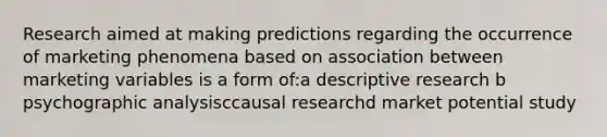 Research aimed at making predictions regarding the occurrence of marketing phenomena based on association between marketing variables is a form of:a descriptive research b psychographic analysisccausal researchd market potential study